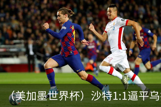 （美加墨世界杯）沙特1:1逼平乌拉圭 伊朗2:2战平新西兰